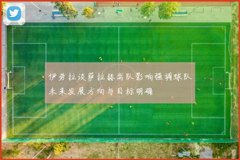 伊劳拉谈萨拉赫离队影响强调球队未来发展方向与目标明确