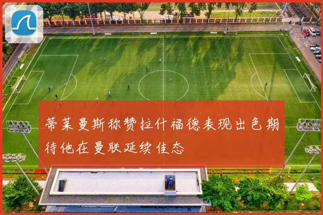 蒂莱曼斯称赞拉什福德表现出色期待他在曼联延续佳态