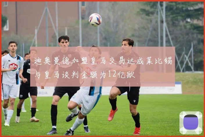 迪奥曼德加盟皇马交易达成莱比锡与皇马谈判金额为12亿欧